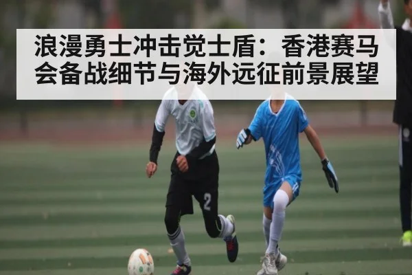 浪漫勇士冲击觉士盾：香港赛马会备战细节与海外远征前景展望
